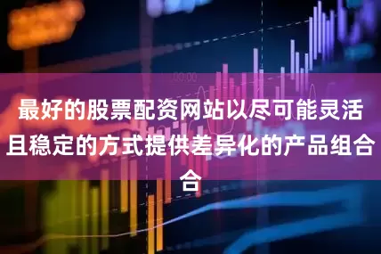 最好的股票配资网站以尽可能灵活且稳定的方式提供差异化的产品组合