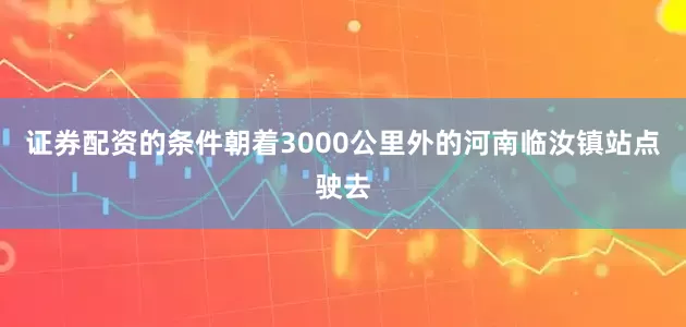 证券配资的条件朝着3000公里外的河南临汝镇站点驶去