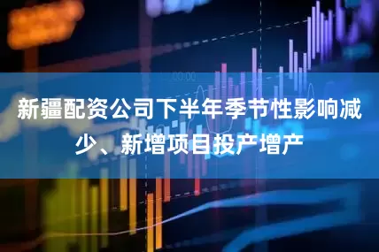 新疆配资公司下半年季节性影响减少、新增项目投产增产