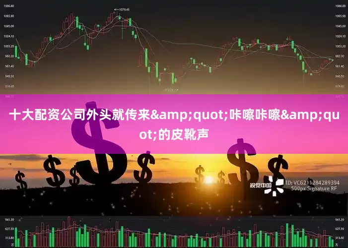 十大配资公司外头就传来&quot;咔嚓咔嚓&quot;的皮靴声