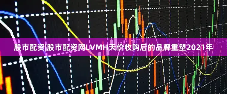 股市配资|股市配资网LVMH天价收购后的品牌重塑2021年