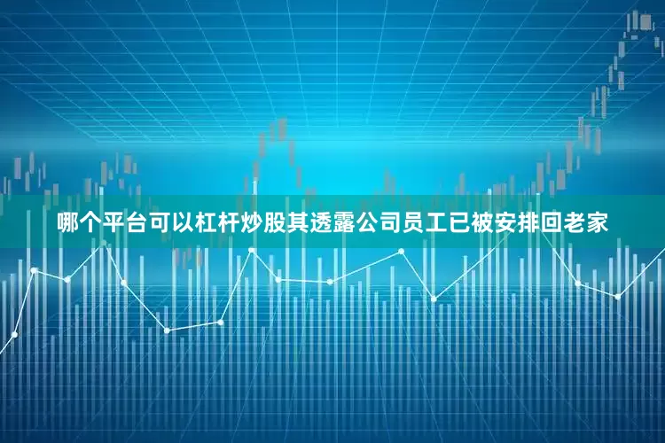 哪个平台可以杠杆炒股其透露公司员工已被安排回老家