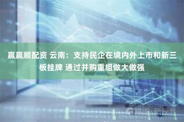 赢赢顺配资 云南：支持民企在境内外上市和新三板挂牌 通过并购重组做大做强
