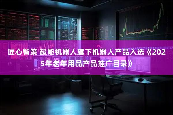 匠心智策 超能机器人旗下机器人产品入选《2025年老年用品产品推广目录》