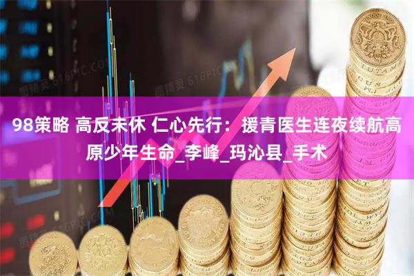 98策略 高反未休 仁心先行：援青医生连夜续航高原少年生命_李峰_玛沁县_手术