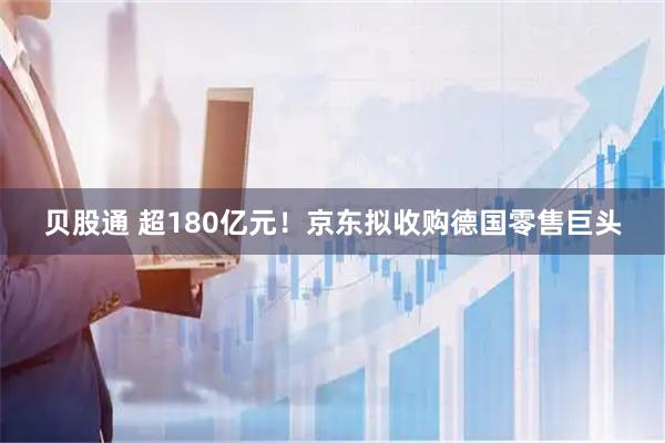 贝股通 超180亿元!京东拟收购德国零售巨头