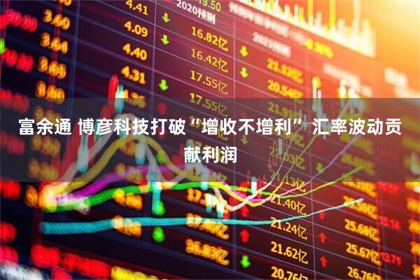 富余通 博彦科技打破“增收不增利” 汇率波动贡献利润