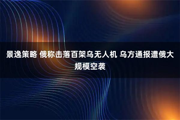 景逸策略 俄称击落百架乌无人机 乌方通报遭俄大规模空袭