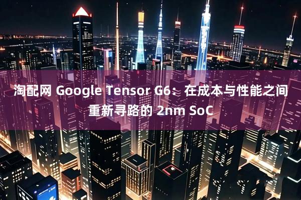 淘配网 Google Tensor G6：在成本与性能之间重新寻路的 2nm SoC