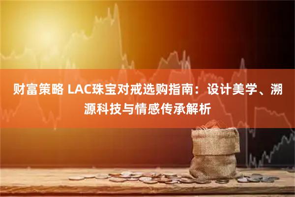 财富策略 LAC珠宝对戒选购指南：设计美学、溯源科技与情感传承解析