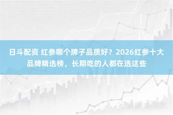 日斗配资 红参哪个牌子品质好？2026红参十大品牌精选榜，长期吃的人都在选这些