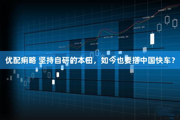 优配痢略 坚持自研的本田，如今也要搭中国快车？