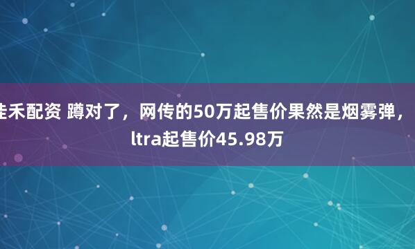 佳禾配资 蹲对了，网传的50万起售价果然是烟雾弹，Ultra起售价45.98万