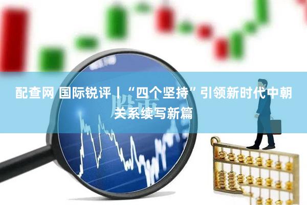配查网 国际锐评丨“四个坚持”引领新时代中朝关系续写新篇