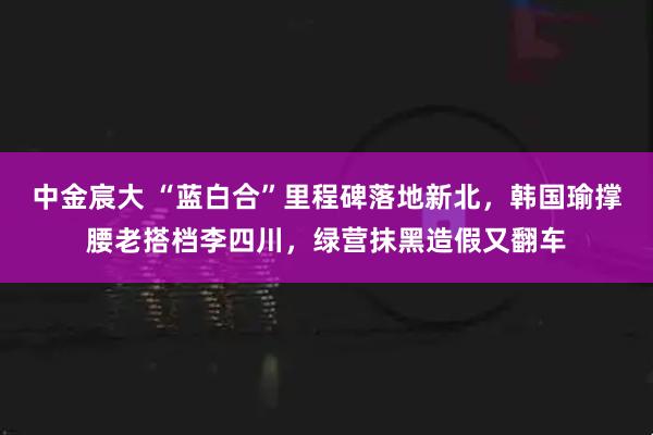 中金宸大 “蓝白合”里程碑落地新北，韩国瑜撑腰老搭档李四川，绿营抹黑造假又翻车