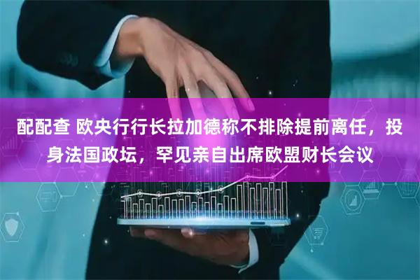 配配查 欧央行行长拉加德称不排除提前离任，投身法国政坛，罕见亲自出席欧盟财长会议