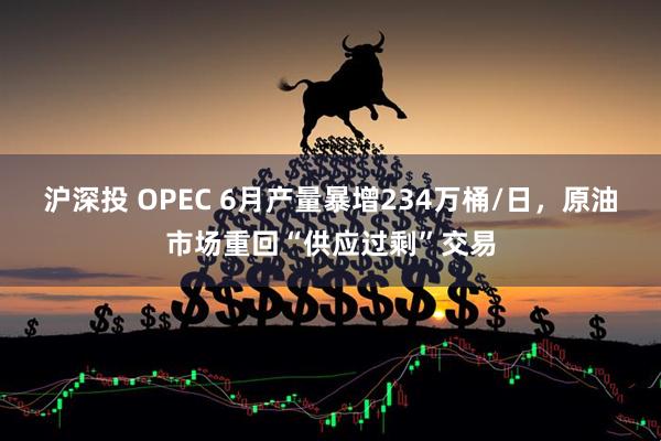沪深投 OPEC 6月产量暴增234万桶/日，原油市场重回“供应过剩”交易
