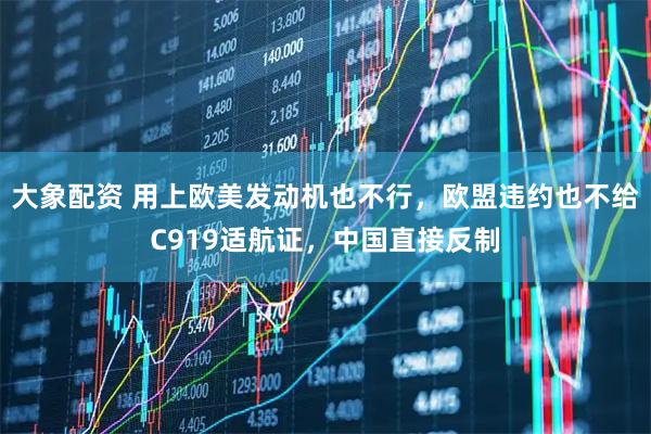 大象配资 用上欧美发动机也不行，欧盟违约也不给C919适航证，中国直接反制