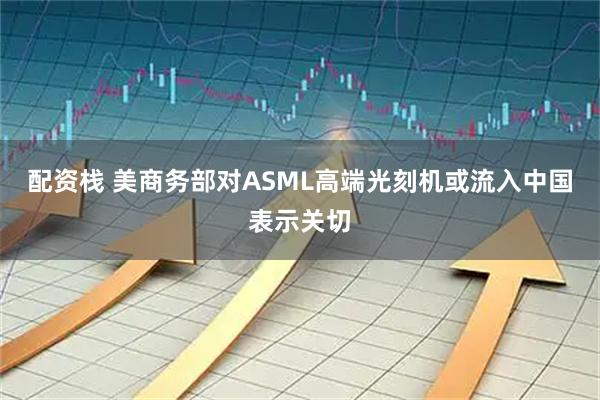 配资栈 美商务部对ASML高端光刻机或流入中国表示关切