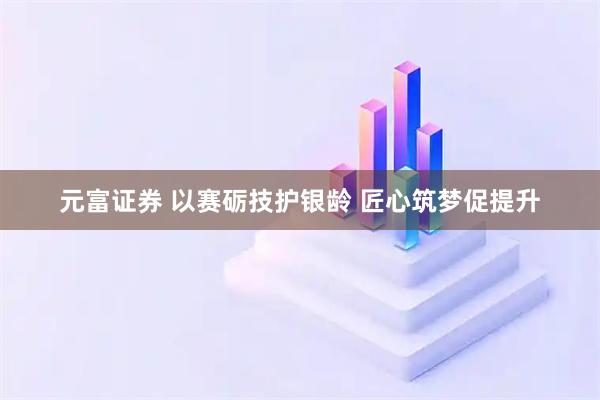 元富证券 以赛砺技护银龄 匠心筑梦促提升