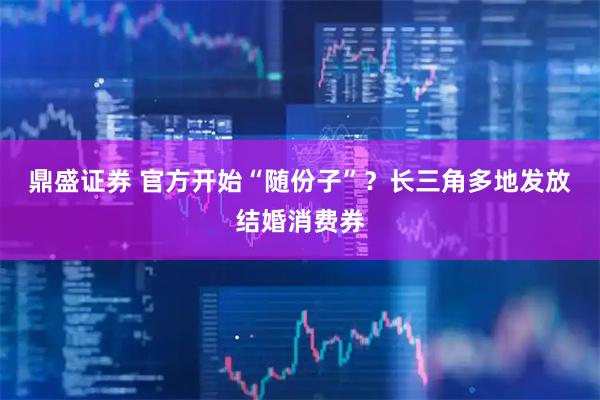 鼎盛证券 官方开始“随份子”？长三角多地发放结婚消费券