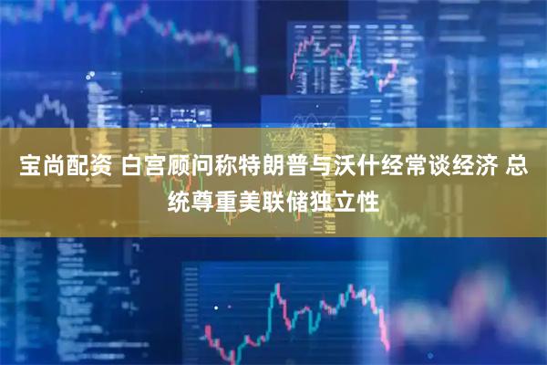 宝尚配资 白宫顾问称特朗普与沃什经常谈经济 总统尊重美联储独立性