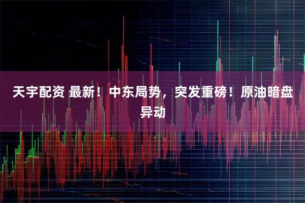 天宇配资 最新！中东局势，突发重磅！原油暗盘异动