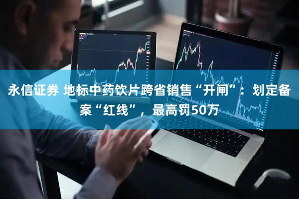 永信证券 地标中药饮片跨省销售“开闸”：划定备案“红线”，最高罚50万