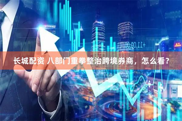 长城配资 八部门重拳整治跨境券商，怎么看？
